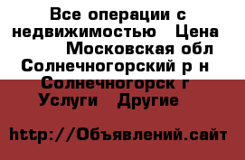 Все операции с недвижимостью › Цена ­ 1 000 - Московская обл., Солнечногорский р-н, Солнечногорск г. Услуги » Другие   